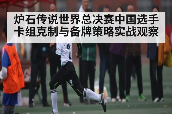 炉石传说世界总决赛中国选手卡组克制与备牌策略实战观察
