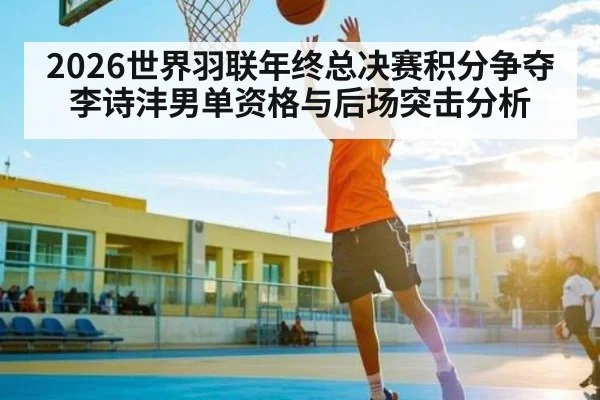 2026世界羽联年终总决赛积分争夺李诗沣男单资格与后场突击分析